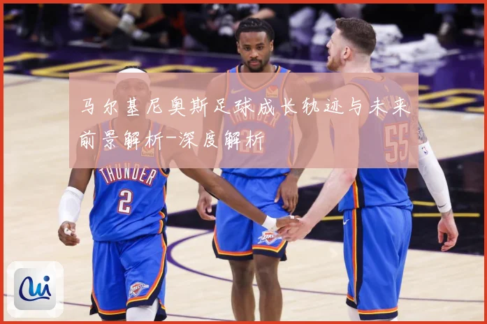 马尔基尼奥斯足球成长轨迹与未来前景解析-深度解析