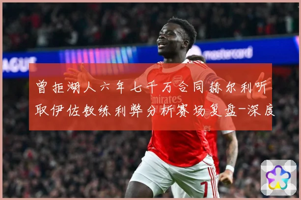 曾拒湖人六年七千万合同赫尔利听取伊佐教练利弊分析赛场复盘-深度解析