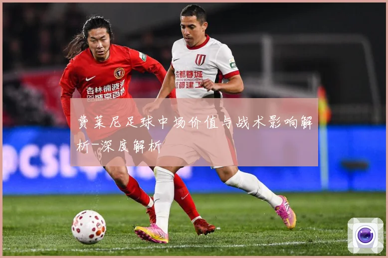 费莱尼足球中场价值与战术影响解析-深度解析