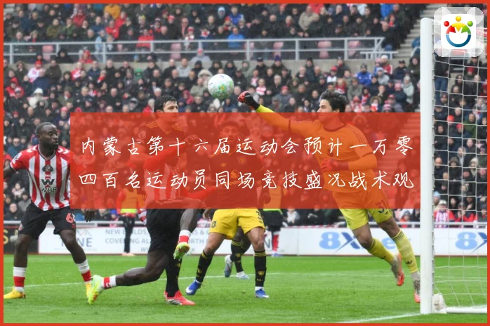 内蒙古第十六届运动会预计一万零四百名运动员同场竞技盛况战术观察-深度解析