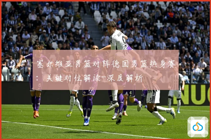 塞尔维亚男篮对阵德国男篮热身赛：关键对位解读-深度解析