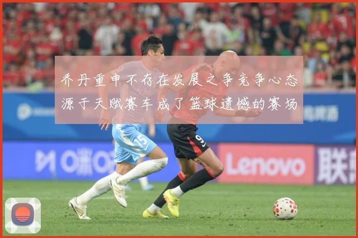乔丹重申不存在发展之争竞争心态源于天赋赛车成了篮球遗憾的赛场复盘-深度解析