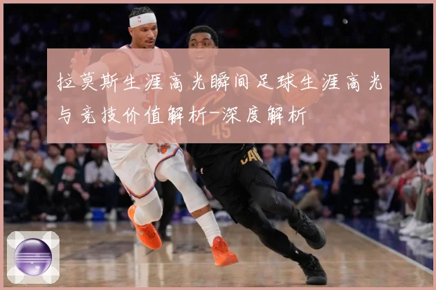 拉莫斯生涯高光瞬间足球生涯高光与竞技价值解析-深度解析