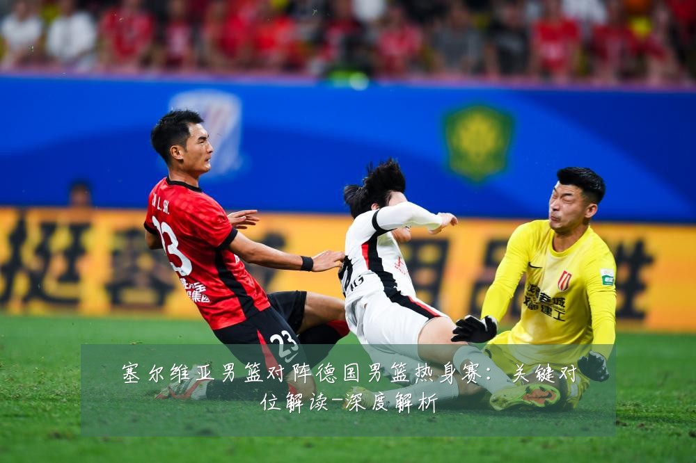 塞尔维亚男篮对阵德国男篮热身赛:关键对位解读-深度解析