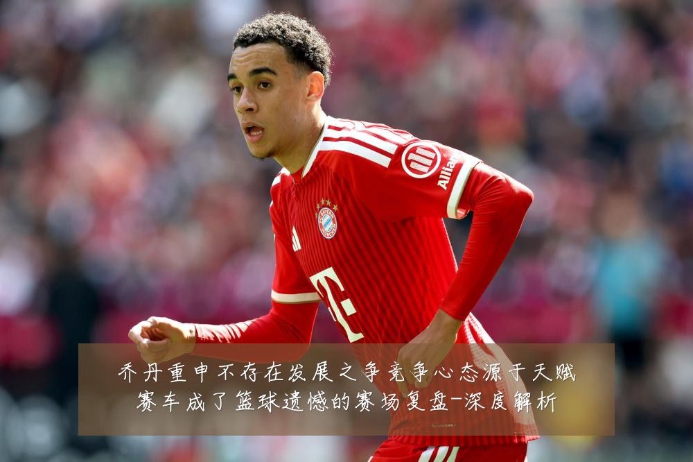 乔丹重申不存在发展之争竞争心态源于天赋赛车成了篮球遗憾的赛场复盘-深度解析