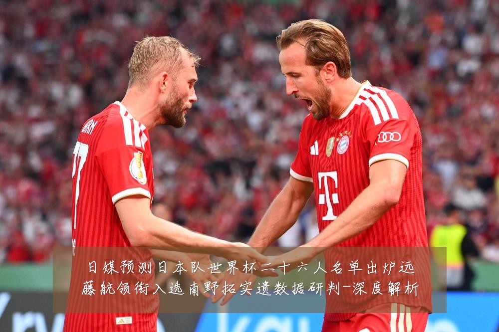 日媒预测日本队世界杯二十六人名单出炉远藤航领衔入选南野拓实遗数据研判-深度解析